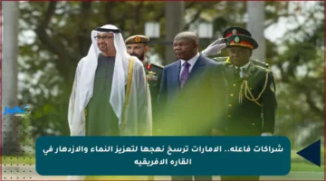 شراكات فاعلة.. الإمارات ترسخ نهجها لتعزيز النماء والازدهار في القارة الأفريقية